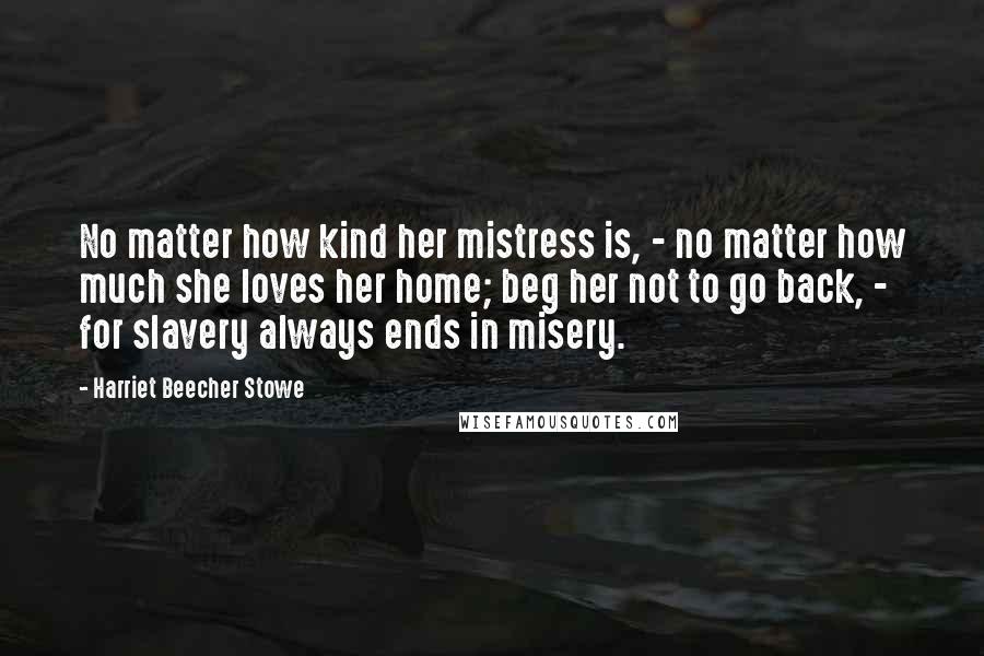 Harriet Beecher Stowe Quotes: No matter how kind her mistress is, - no matter how much she loves her home; beg her not to go back, - for slavery always ends in misery.