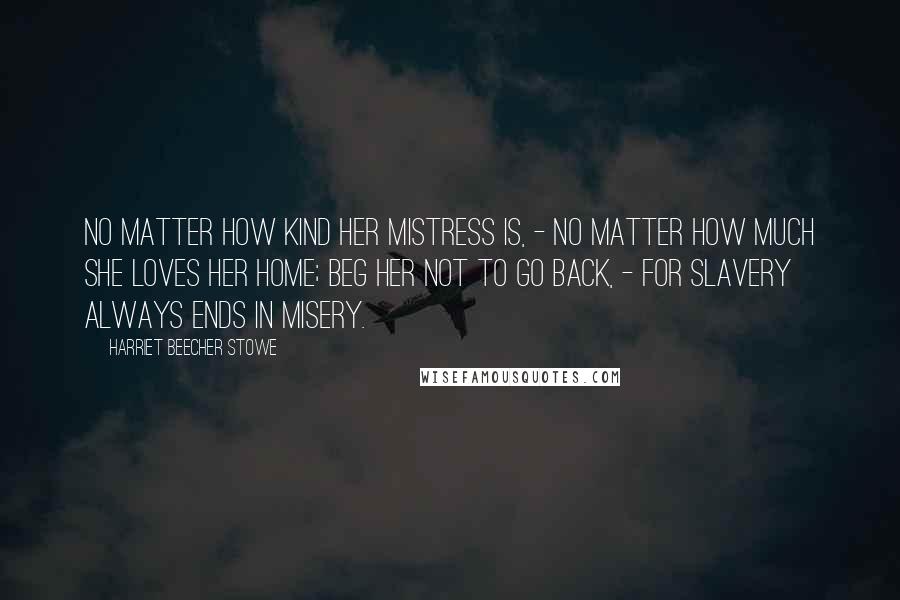 Harriet Beecher Stowe Quotes: No matter how kind her mistress is, - no matter how much she loves her home; beg her not to go back, - for slavery always ends in misery.