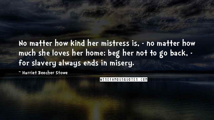Harriet Beecher Stowe Quotes: No matter how kind her mistress is, - no matter how much she loves her home; beg her not to go back, - for slavery always ends in misery.
