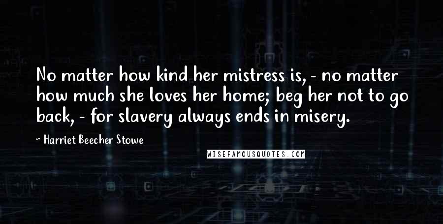Harriet Beecher Stowe Quotes: No matter how kind her mistress is, - no matter how much she loves her home; beg her not to go back, - for slavery always ends in misery.