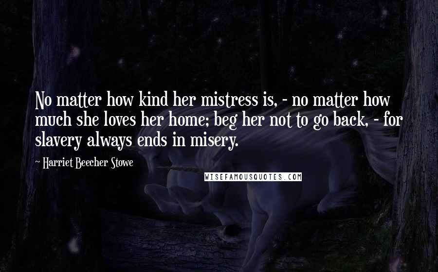 Harriet Beecher Stowe Quotes: No matter how kind her mistress is, - no matter how much she loves her home; beg her not to go back, - for slavery always ends in misery.