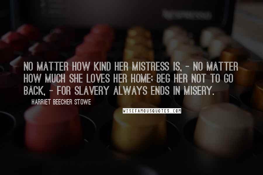 Harriet Beecher Stowe Quotes: No matter how kind her mistress is, - no matter how much she loves her home; beg her not to go back, - for slavery always ends in misery.
