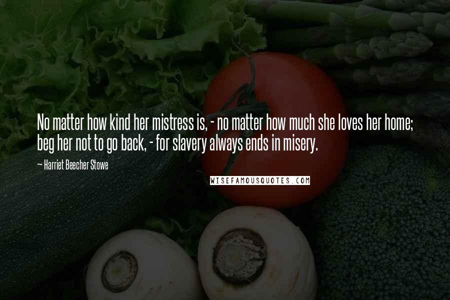 Harriet Beecher Stowe Quotes: No matter how kind her mistress is, - no matter how much she loves her home; beg her not to go back, - for slavery always ends in misery.