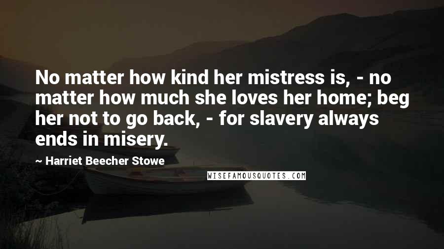 Harriet Beecher Stowe Quotes: No matter how kind her mistress is, - no matter how much she loves her home; beg her not to go back, - for slavery always ends in misery.
