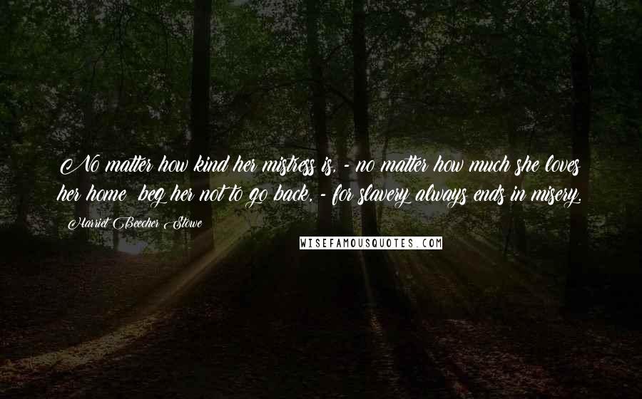 Harriet Beecher Stowe Quotes: No matter how kind her mistress is, - no matter how much she loves her home; beg her not to go back, - for slavery always ends in misery.