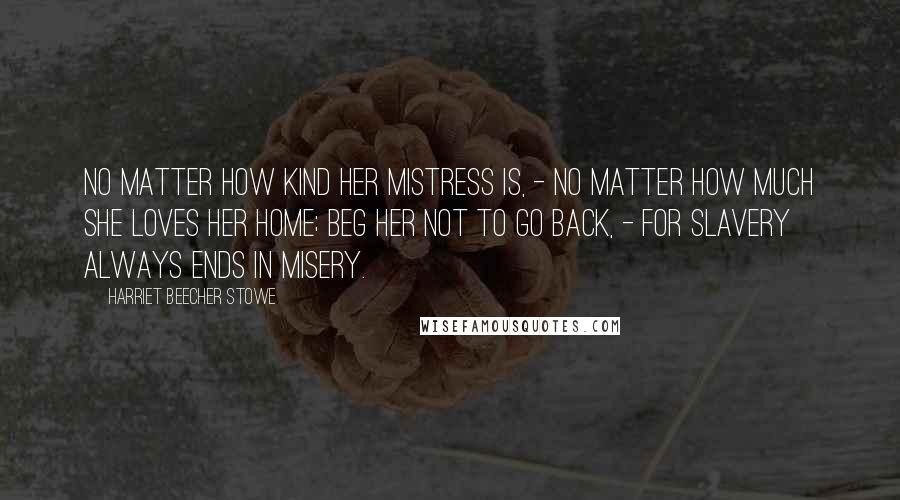 Harriet Beecher Stowe Quotes: No matter how kind her mistress is, - no matter how much she loves her home; beg her not to go back, - for slavery always ends in misery.