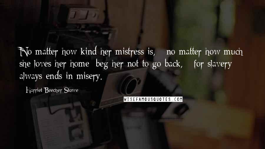 Harriet Beecher Stowe Quotes: No matter how kind her mistress is, - no matter how much she loves her home; beg her not to go back, - for slavery always ends in misery.