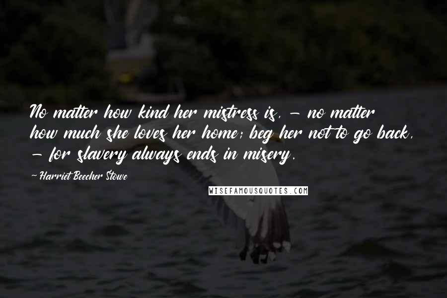 Harriet Beecher Stowe Quotes: No matter how kind her mistress is, - no matter how much she loves her home; beg her not to go back, - for slavery always ends in misery.
