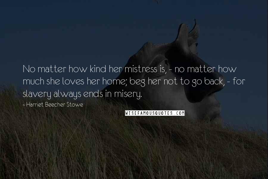 Harriet Beecher Stowe Quotes: No matter how kind her mistress is, - no matter how much she loves her home; beg her not to go back, - for slavery always ends in misery.