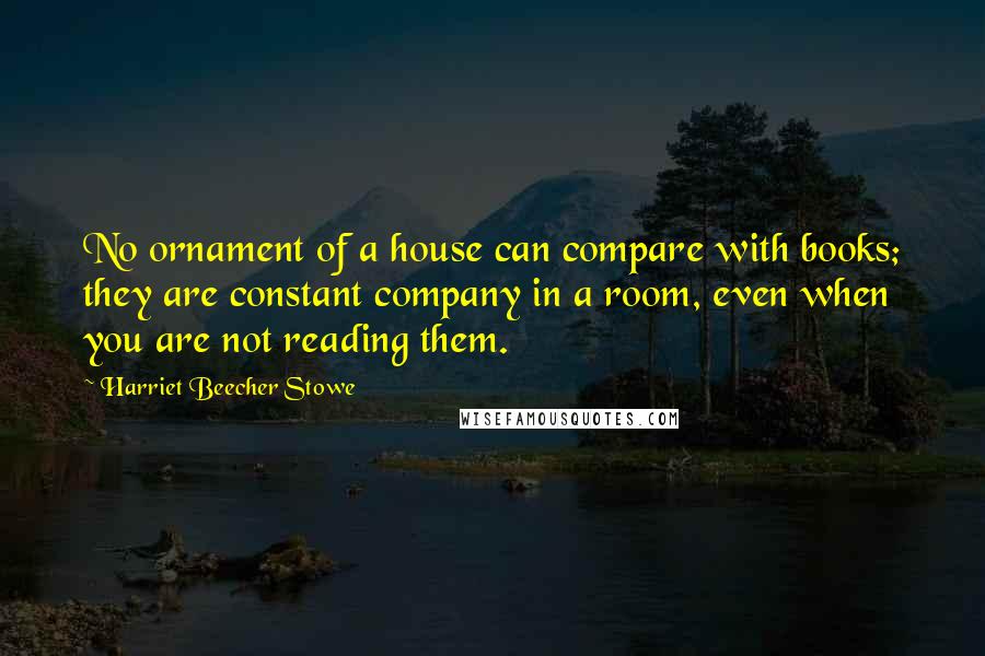 Harriet Beecher Stowe Quotes: No ornament of a house can compare with books; they are constant company in a room, even when you are not reading them.