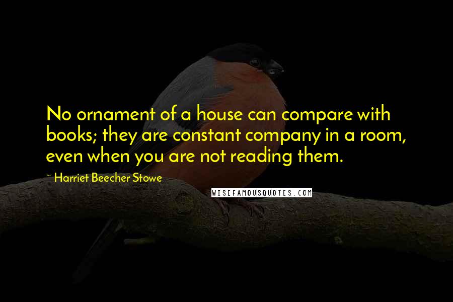 Harriet Beecher Stowe Quotes: No ornament of a house can compare with books; they are constant company in a room, even when you are not reading them.
