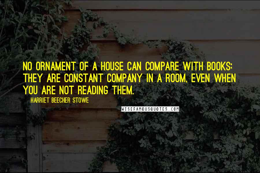 Harriet Beecher Stowe Quotes: No ornament of a house can compare with books; they are constant company in a room, even when you are not reading them.