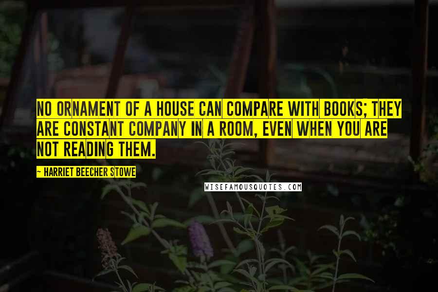 Harriet Beecher Stowe Quotes: No ornament of a house can compare with books; they are constant company in a room, even when you are not reading them.