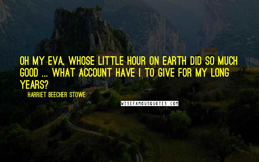 Harriet Beecher Stowe Quotes: Oh my Eva, whose little hour on earth did so much good ... what account have I to give for my long years?