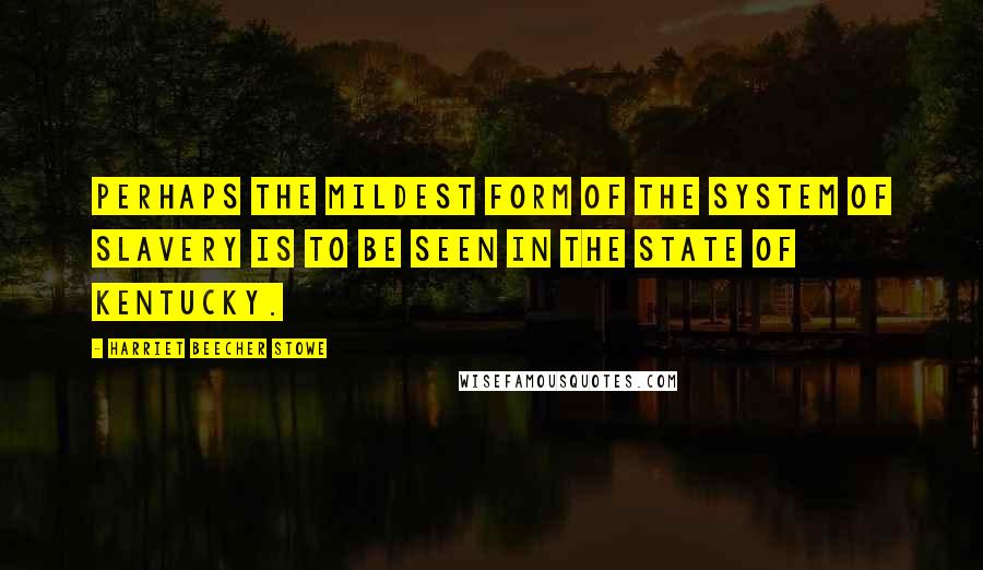 Harriet Beecher Stowe Quotes: Perhaps the mildest form of the system of slavery is to be seen in the State of Kentucky.