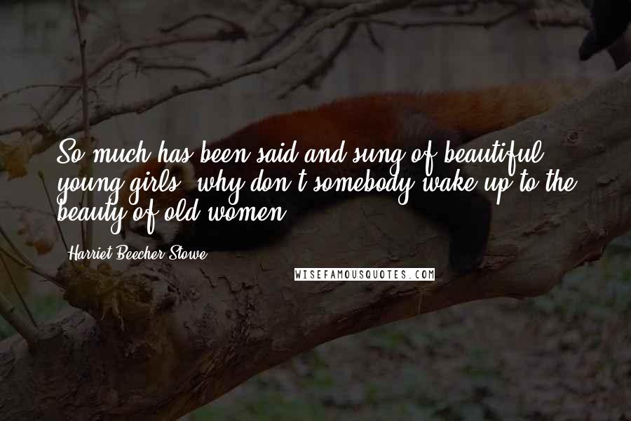 Harriet Beecher Stowe Quotes: So much has been said and sung of beautiful young girls, why don't somebody wake up to the beauty of old women?