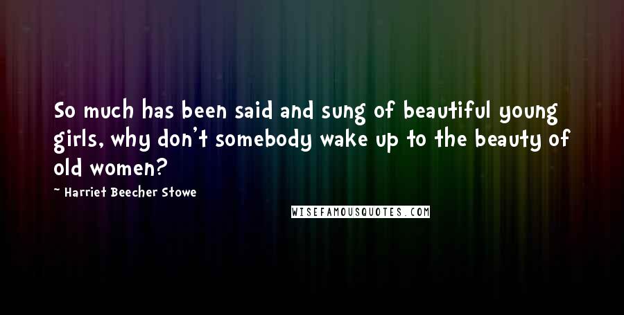 Harriet Beecher Stowe Quotes: So much has been said and sung of beautiful young girls, why don't somebody wake up to the beauty of old women?