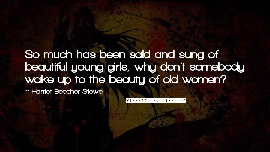 Harriet Beecher Stowe Quotes: So much has been said and sung of beautiful young girls, why don't somebody wake up to the beauty of old women?