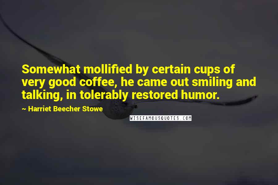 Harriet Beecher Stowe Quotes: Somewhat mollified by certain cups of very good coffee, he came out smiling and talking, in tolerably restored humor.