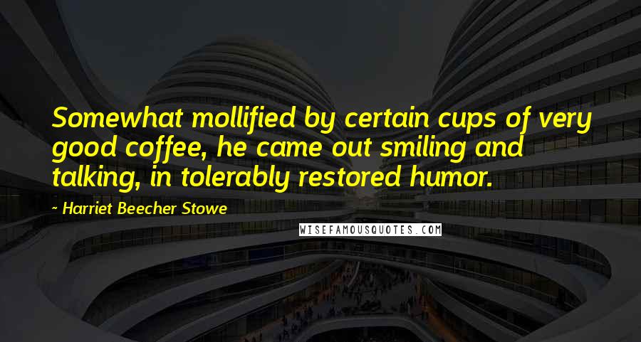 Harriet Beecher Stowe Quotes: Somewhat mollified by certain cups of very good coffee, he came out smiling and talking, in tolerably restored humor.