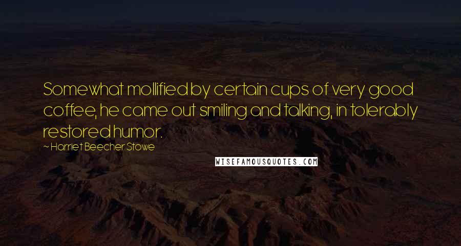 Harriet Beecher Stowe Quotes: Somewhat mollified by certain cups of very good coffee, he came out smiling and talking, in tolerably restored humor.