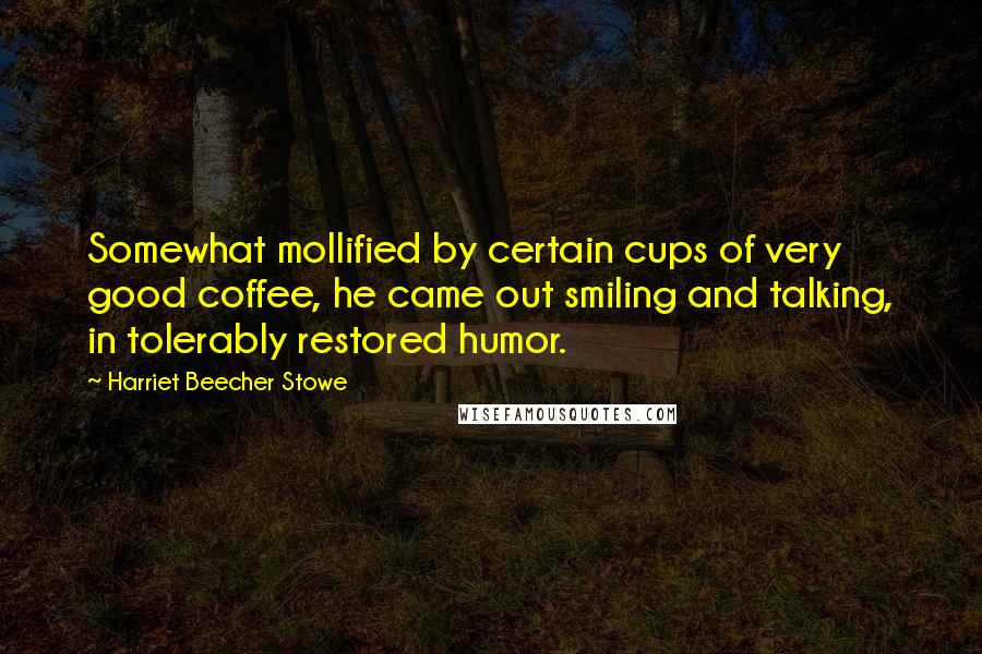 Harriet Beecher Stowe Quotes: Somewhat mollified by certain cups of very good coffee, he came out smiling and talking, in tolerably restored humor.