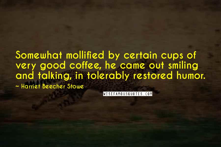 Harriet Beecher Stowe Quotes: Somewhat mollified by certain cups of very good coffee, he came out smiling and talking, in tolerably restored humor.