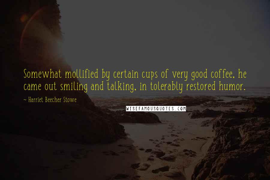 Harriet Beecher Stowe Quotes: Somewhat mollified by certain cups of very good coffee, he came out smiling and talking, in tolerably restored humor.