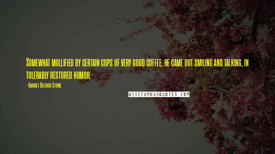 Harriet Beecher Stowe Quotes: Somewhat mollified by certain cups of very good coffee, he came out smiling and talking, in tolerably restored humor.
