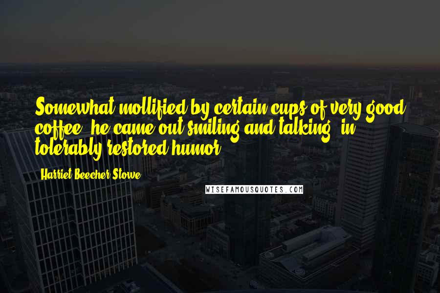 Harriet Beecher Stowe Quotes: Somewhat mollified by certain cups of very good coffee, he came out smiling and talking, in tolerably restored humor.