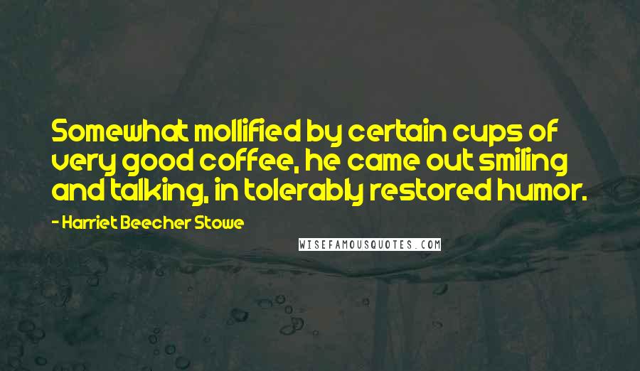 Harriet Beecher Stowe Quotes: Somewhat mollified by certain cups of very good coffee, he came out smiling and talking, in tolerably restored humor.