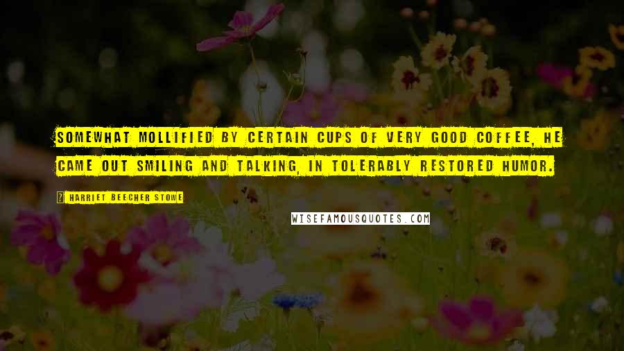 Harriet Beecher Stowe Quotes: Somewhat mollified by certain cups of very good coffee, he came out smiling and talking, in tolerably restored humor.