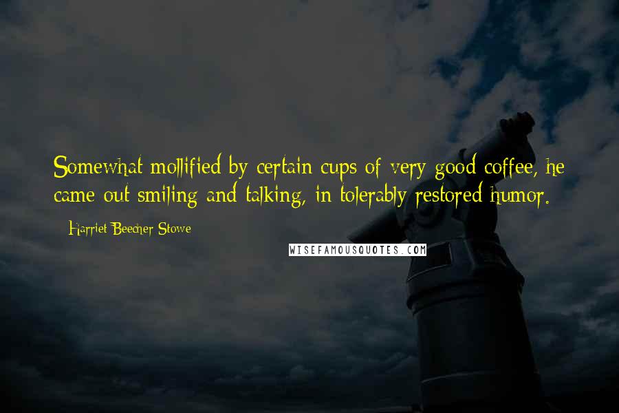 Harriet Beecher Stowe Quotes: Somewhat mollified by certain cups of very good coffee, he came out smiling and talking, in tolerably restored humor.