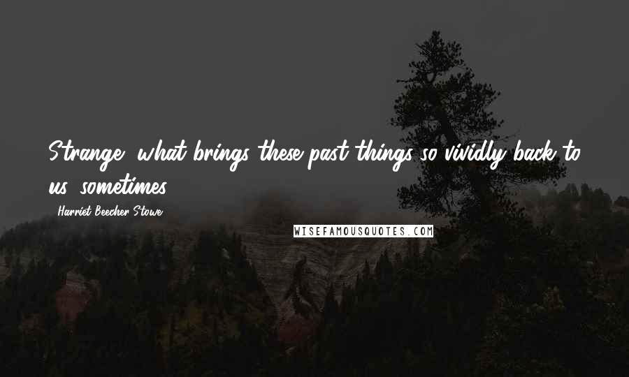 Harriet Beecher Stowe Quotes: Strange, what brings these past things so vividly back to us, sometimes!