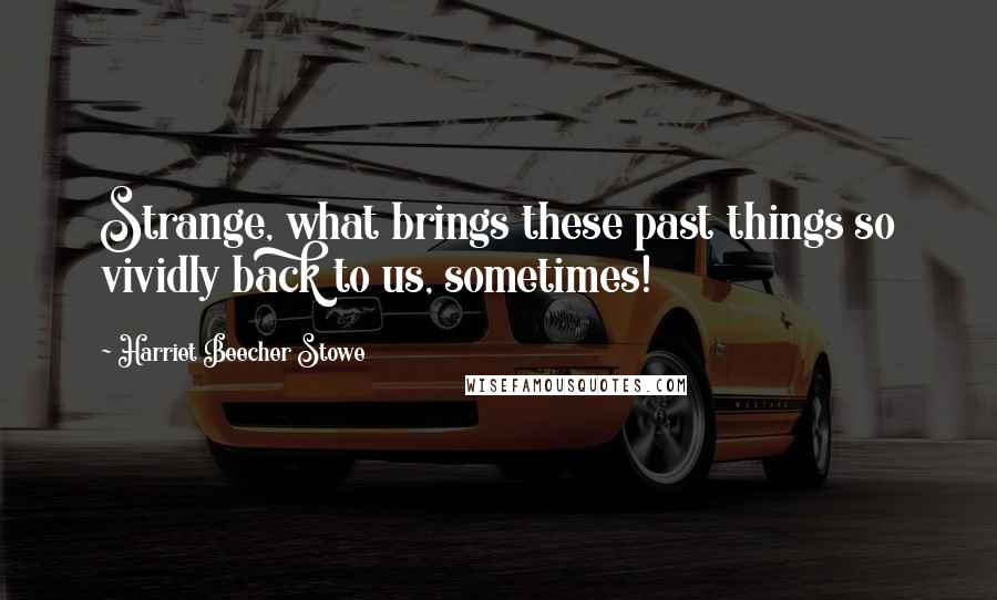 Harriet Beecher Stowe Quotes: Strange, what brings these past things so vividly back to us, sometimes!