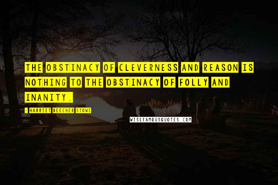 Harriet Beecher Stowe Quotes: The obstinacy of cleverness and reason is nothing to the obstinacy of folly and inanity.