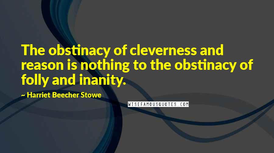 Harriet Beecher Stowe Quotes: The obstinacy of cleverness and reason is nothing to the obstinacy of folly and inanity.