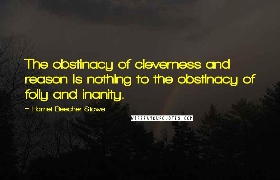 Harriet Beecher Stowe Quotes: The obstinacy of cleverness and reason is nothing to the obstinacy of folly and inanity.