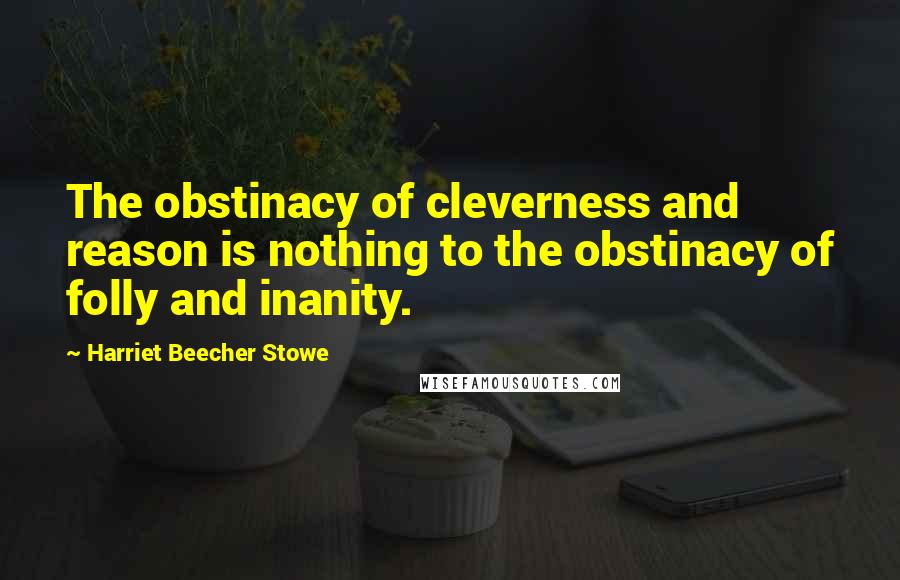 Harriet Beecher Stowe Quotes: The obstinacy of cleverness and reason is nothing to the obstinacy of folly and inanity.