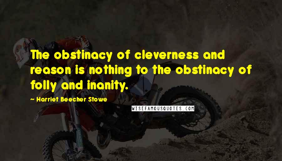 Harriet Beecher Stowe Quotes: The obstinacy of cleverness and reason is nothing to the obstinacy of folly and inanity.