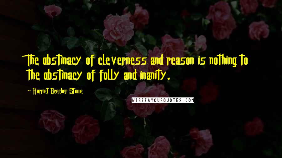 Harriet Beecher Stowe Quotes: The obstinacy of cleverness and reason is nothing to the obstinacy of folly and inanity.