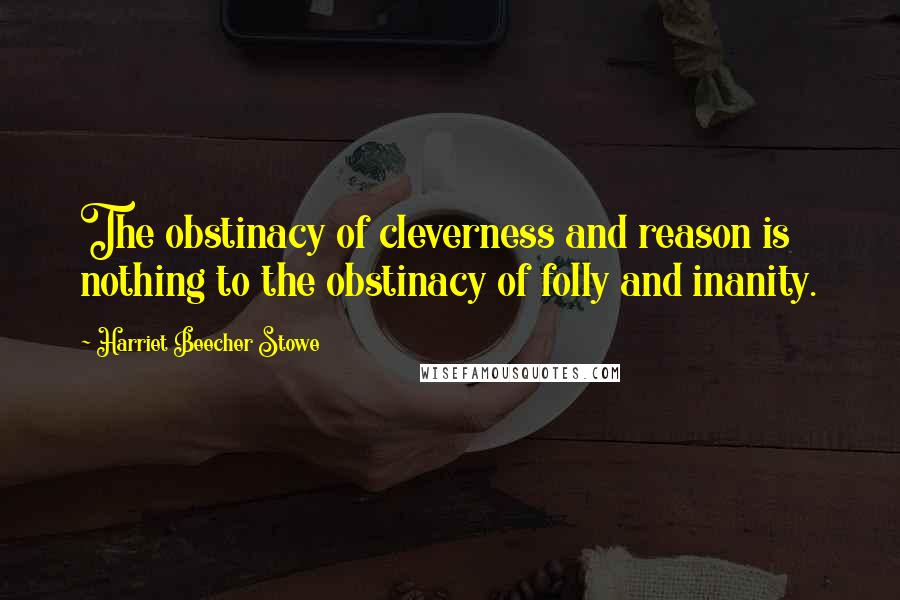 Harriet Beecher Stowe Quotes: The obstinacy of cleverness and reason is nothing to the obstinacy of folly and inanity.