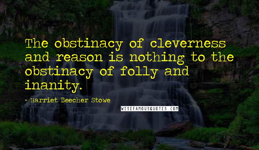 Harriet Beecher Stowe Quotes: The obstinacy of cleverness and reason is nothing to the obstinacy of folly and inanity.