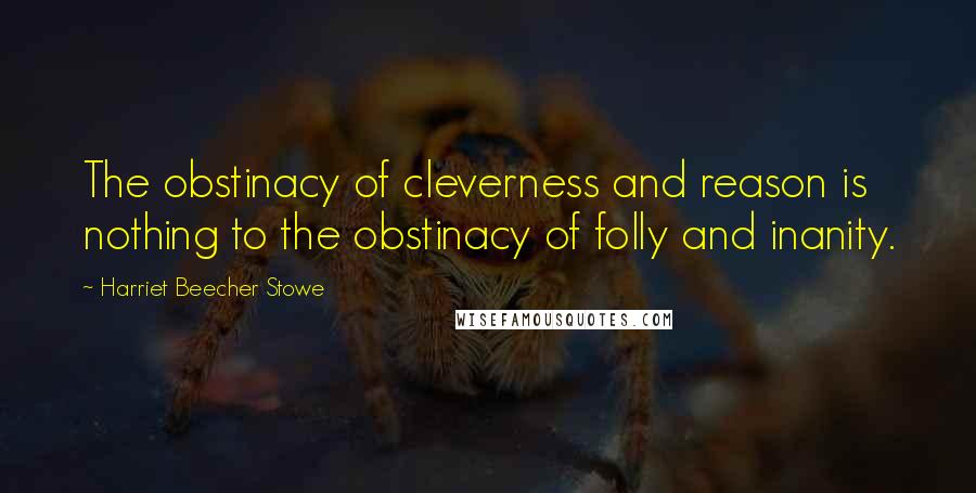 Harriet Beecher Stowe Quotes: The obstinacy of cleverness and reason is nothing to the obstinacy of folly and inanity.