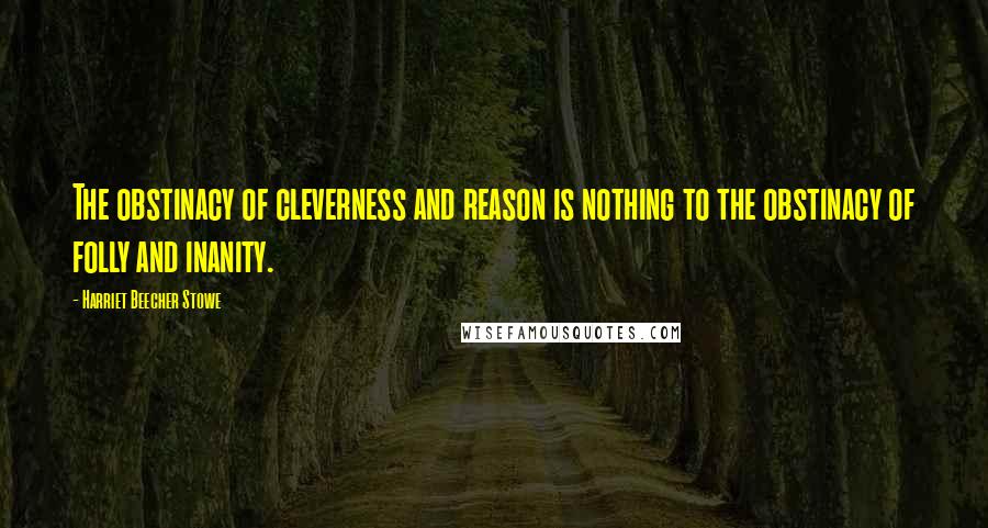 Harriet Beecher Stowe Quotes: The obstinacy of cleverness and reason is nothing to the obstinacy of folly and inanity.