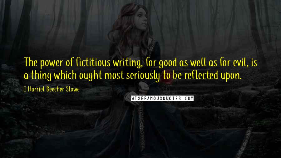 Harriet Beecher Stowe Quotes: The power of fictitious writing, for good as well as for evil, is a thing which ought most seriously to be reflected upon.