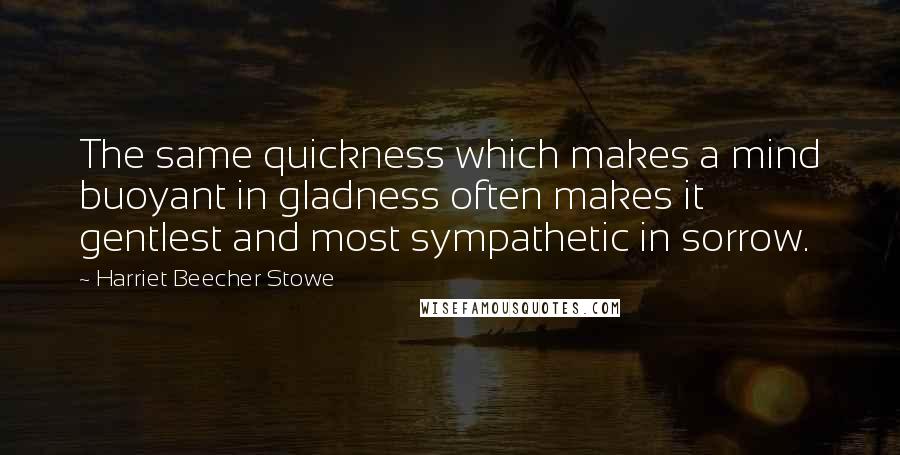 Harriet Beecher Stowe Quotes: The same quickness which makes a mind buoyant in gladness often makes it gentlest and most sympathetic in sorrow.