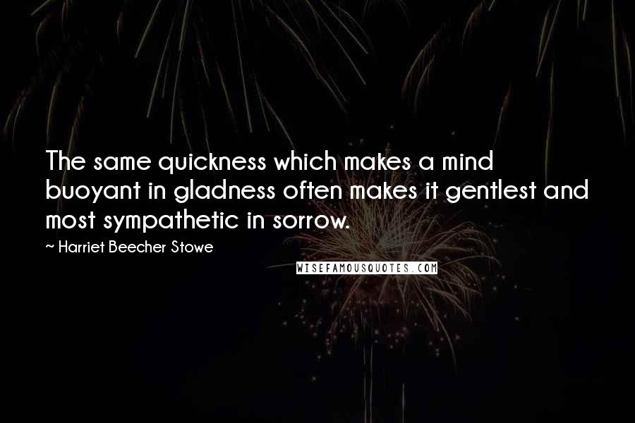 Harriet Beecher Stowe Quotes: The same quickness which makes a mind buoyant in gladness often makes it gentlest and most sympathetic in sorrow.