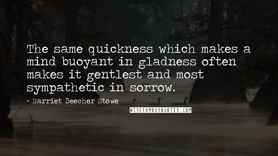 Harriet Beecher Stowe Quotes: The same quickness which makes a mind buoyant in gladness often makes it gentlest and most sympathetic in sorrow.