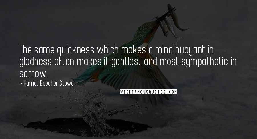 Harriet Beecher Stowe Quotes: The same quickness which makes a mind buoyant in gladness often makes it gentlest and most sympathetic in sorrow.